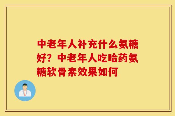 中老年人补充什么氨糖好？中老年人吃哈药氨糖软骨素效果如何