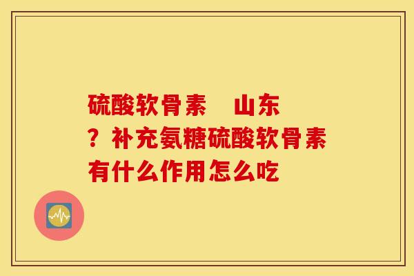 硫酸软骨素   山东？补充氨糖硫酸软骨素有什么作用怎么吃