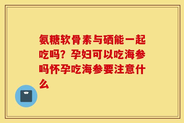 氨糖软骨素与硒能一起吃吗？孕妇可以吃海参吗怀孕吃海参要注意什么