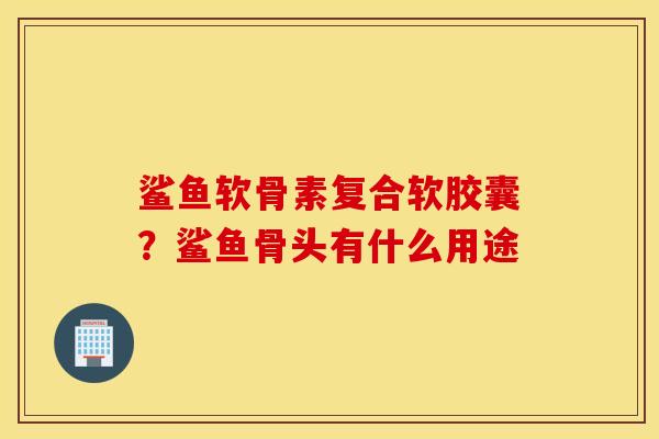 鲨鱼软骨素复合软胶囊？鲨鱼骨头有什么用途