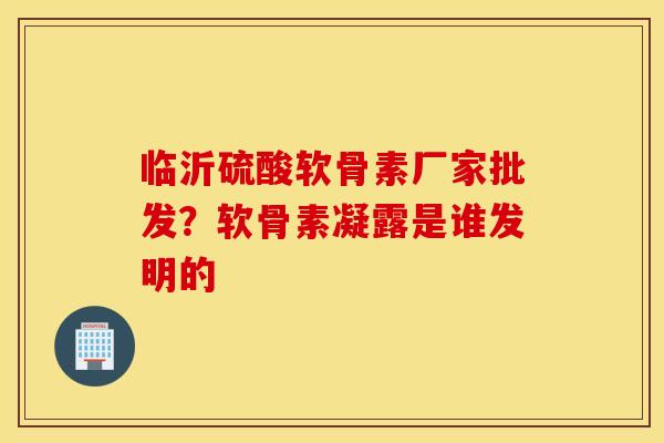 临沂硫酸软骨素厂家批发？软骨素凝露是谁发明的