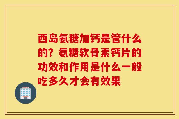 西岛氨糖加钙是管什么的？氨糖软骨素钙片的功效和作用是什么一般吃多久才会有效果