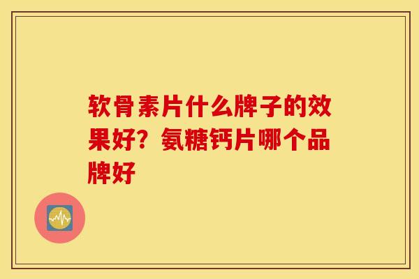 软骨素片什么牌子的效果好？氨糖钙片哪个品牌好