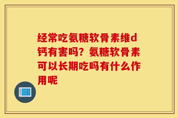 经常吃氨糖软骨素维d钙有害吗？氨糖软骨素可以长期吃吗有什么作用呢
