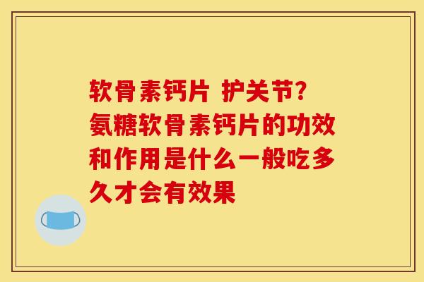 软骨素钙片 护关节？氨糖软骨素钙片的功效和作用是什么一般吃多久才会有效果