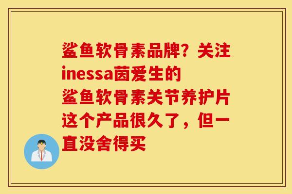 鲨鱼软骨素品牌？关注inessa茵爱生的鲨鱼软骨素关节养护片这个产品很久了，但一直没舍得买