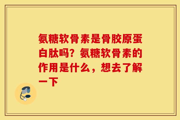 氨糖软骨素是骨胶原蛋白肽吗？氨糖软骨素的作用是什么，想去了解一下