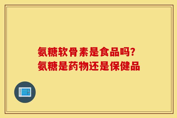 氨糖软骨素是食品吗？氨糖是药物还是保健品