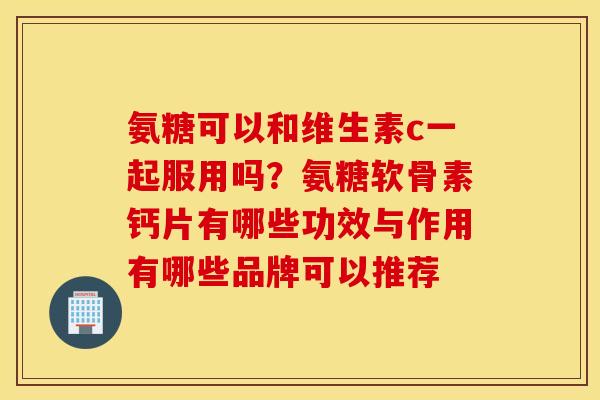 氨糖可以和维生素c一起服用吗？氨糖软骨素钙片有哪些功效与作用有哪些品牌可以推荐