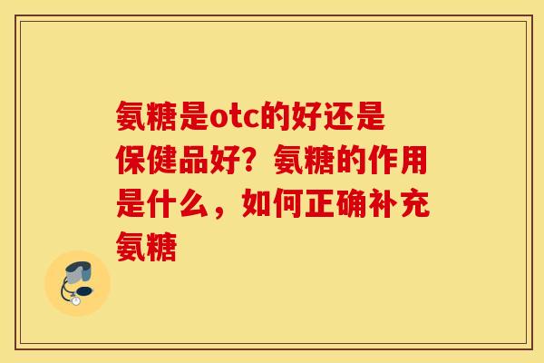 氨糖是otc的好还是保健品好？氨糖的作用是什么，如何正确补充氨糖