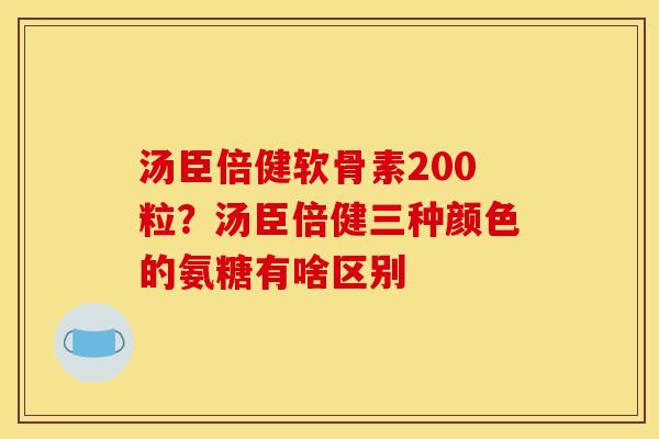 汤臣倍健软骨素200粒？汤臣倍健三种颜色的氨糖有啥区别