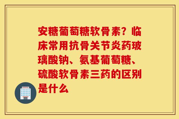 安糖葡萄糖软骨素?临床常用抗骨关节炎药玻璃酸钠、氨基葡萄糖、硫酸软骨素三药的区别是什么 安糖葡萄糖软骨素?临床常用抗骨关节炎药玻璃酸钠、氨基葡萄糖、硫酸软骨素三药的区别是什么