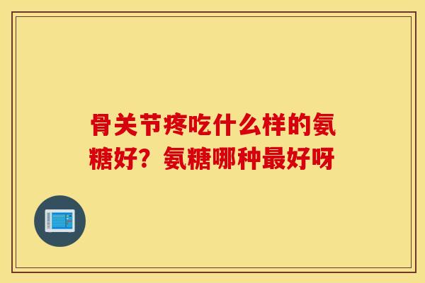 骨关节疼吃什么样的氨糖好？氨糖哪种最好呀