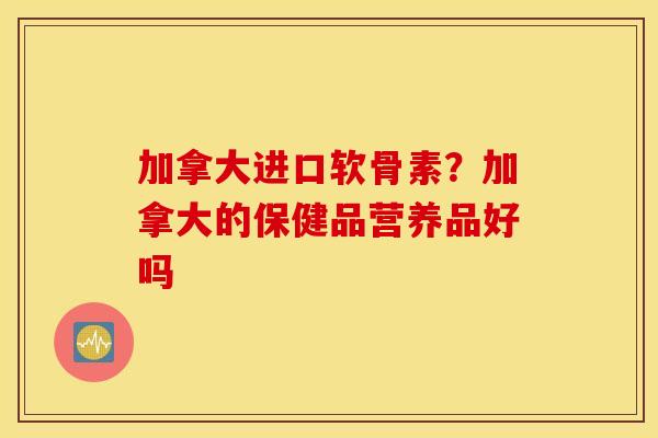 加拿大进口软骨素？加拿大的保健品营养品好吗