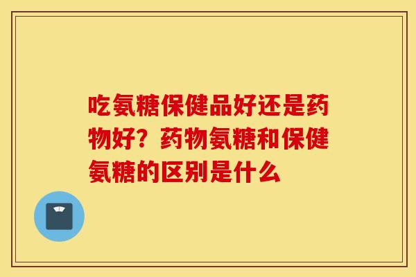 吃氨糖保健品好还是药物好？药物氨糖和保健氨糖的区别是什么