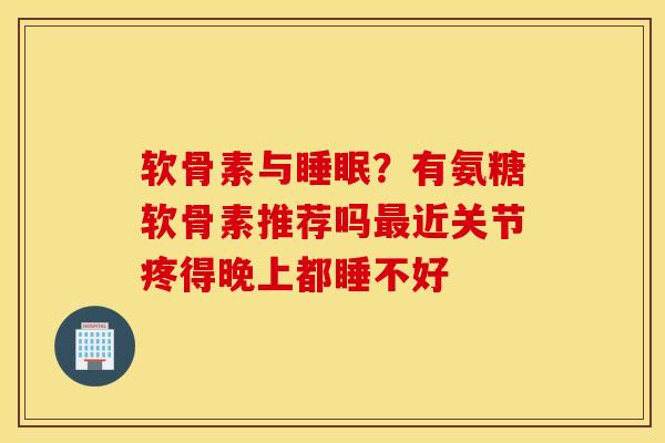 软骨素与睡眠？有氨糖软骨素推荐吗最近关节疼得晚上都睡不好