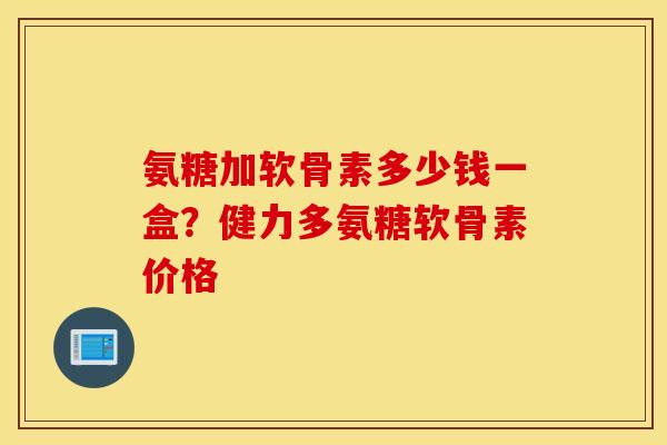 氨糖加软骨素多少钱一盒？健力多氨糖软骨素价格