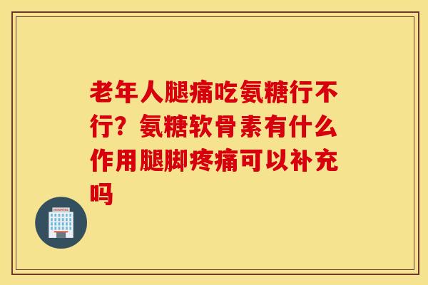 老年人腿痛吃氨糖行不行？氨糖软骨素有什么作用腿脚疼痛可以补充吗