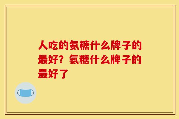 人吃的氨糖什么牌子的最好?氨糖什么牌子的最好了 人吃的氨糖什么牌子的最好?氨糖什么牌子的最好了