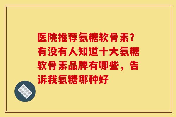 医院推荐氨糖软骨素？有没有人知道十大氨糖软骨素品牌有哪些，告诉我氨糖哪种好
