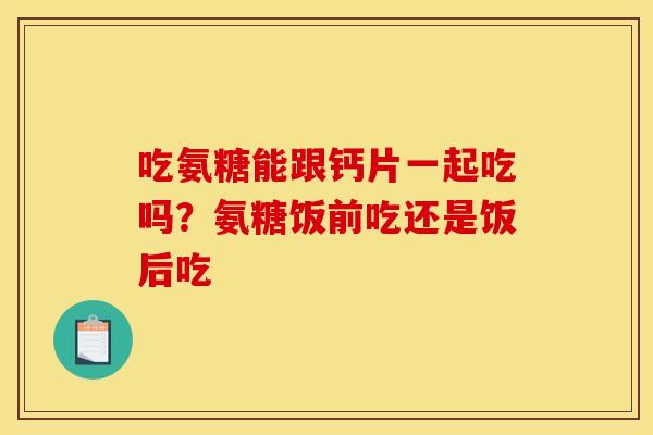 吃氨糖能跟钙片一起吃吗？氨糖饭前吃还是饭后吃