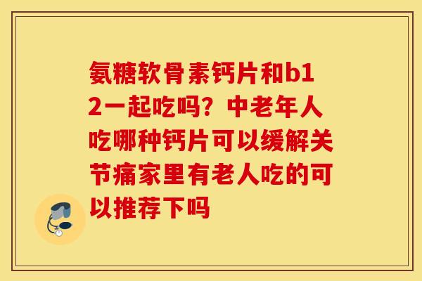 氨糖软骨素钙片和b12一起吃吗？中老年人吃哪种钙片可以缓解关节痛家里有老人吃的可以推荐下吗