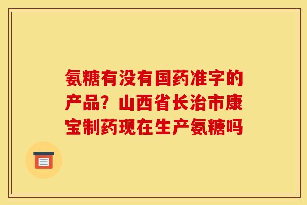 氨糖有没有国药准字的产品?山西省长治市康宝制药现在生产氨糖吗 氨糖有没有国药准字的产品?山西省长治市康宝制药现在生产氨糖吗
