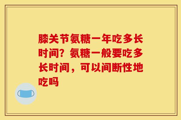膝关节氨糖一年吃多长时间?氨糖一般要吃多长时间,可以间断性地吃吗 膝关节氨糖一年吃多长时间?氨糖一般要吃多长时间,可以间断性地吃吗