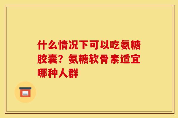 什么情况下可以吃氨糖胶囊？氨糖软骨素适宜哪种人群