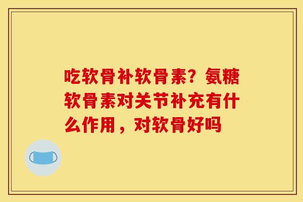 吃软骨补软骨素？氨糖软骨素对关节补充有什么作用，对软骨好吗