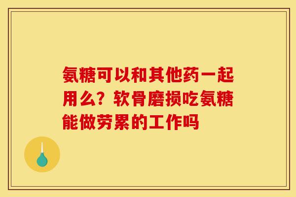 氨糖可以和其他药一起用么？软骨磨损吃氨糖能做劳累的工作吗