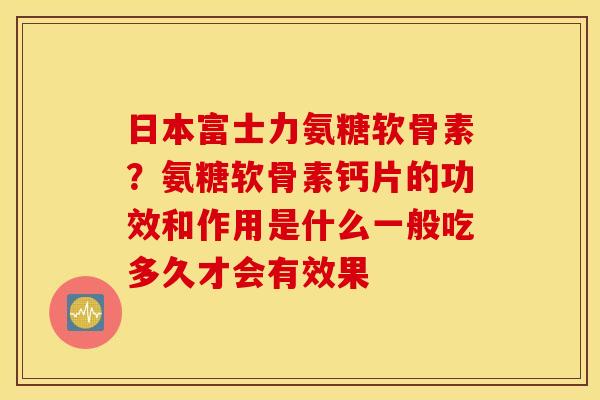 日本富士力氨糖软骨素？氨糖软骨素钙片的功效和作用是什么一般吃多久才会有效果