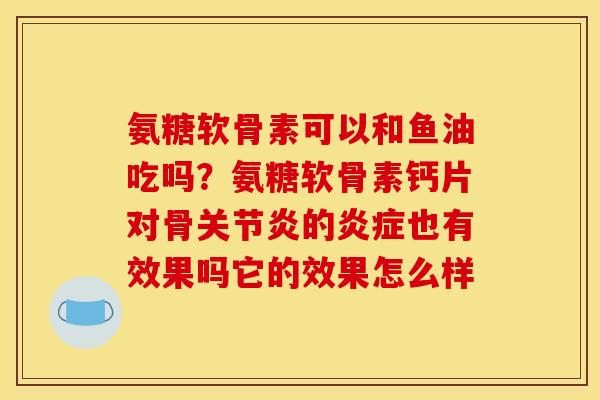 氨糖软骨素可以和鱼油吃吗？氨糖软骨素钙片对骨关节炎的炎症也有效果吗它的效果怎么样