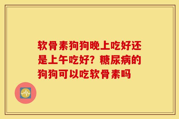 软骨素狗狗晚上吃好还是上午吃好？糖尿病的狗狗可以吃软骨素吗