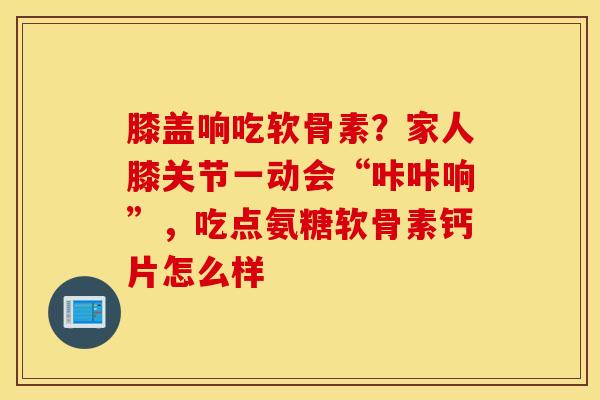 膝盖响吃软骨素?家人膝关节一动会“咔咔响”,吃点氨糖软骨素钙片怎么样 膝盖响吃软骨素?家人膝关节一动会“咔咔响”,吃点氨糖软骨素钙片怎么样