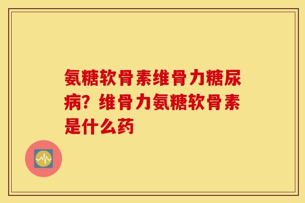 氨糖软骨素维骨力糖尿病？维骨力氨糖软骨素是什么药