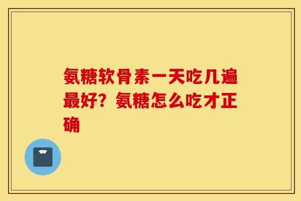氨糖软骨素一天吃几遍最好？氨糖怎么吃才正确