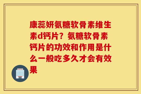 康蕊妍氨糖软骨素维生素d钙片？氨糖软骨素钙片的功效和作用是什么一般吃多久才会有效果