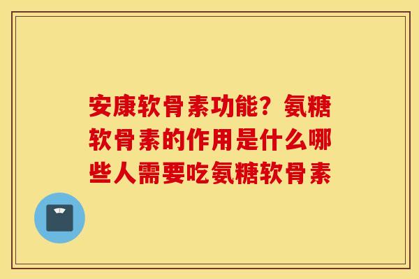 安康软骨素功能？氨糖软骨素的作用是什么哪些人需要吃氨糖软骨素