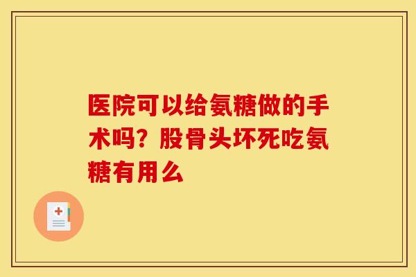 医院可以给氨糖做的手术吗？股骨头坏死吃氨糖有用么
