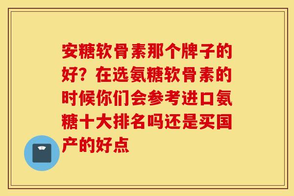 安糖软骨素那个牌子的好？在选氨糖软骨素的时候你们会参考进口氨糖十大排名吗还是买国产的好点