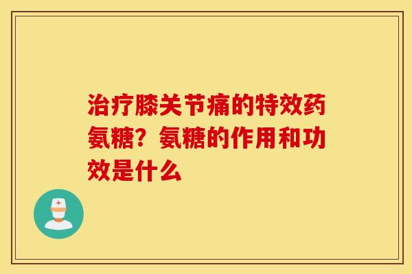 治疗膝关节痛的特效药氨糖？氨糖的作用和功效是什么