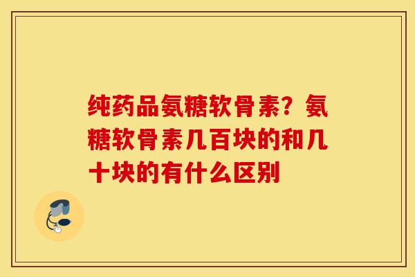 纯药品氨糖软骨素？氨糖软骨素几百块的和几十块的有什么区别