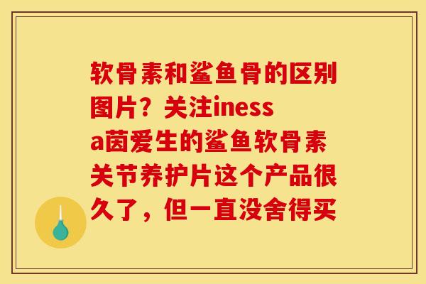 软骨素和鲨鱼骨的区别图片？关注inessa茵爱生的鲨鱼软骨素关节养护片这个产品很久了，但一直没舍得买
