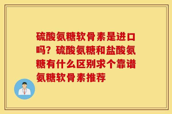 硫酸氨糖软骨素是进口吗？硫酸氨糖和盐酸氨糖有什么区别求个靠谱氨糖软骨素推荐
