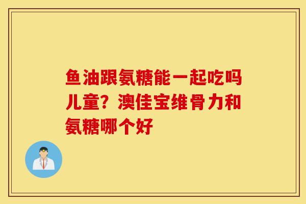 鱼油跟氨糖能一起吃吗儿童？澳佳宝维骨力和氨糖哪个好