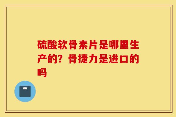 硫酸软骨素片是哪里生产的？骨捷力是进口的吗