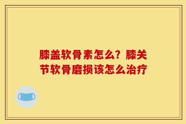 膝盖软骨素怎么？膝关节软骨磨损该怎么治疗