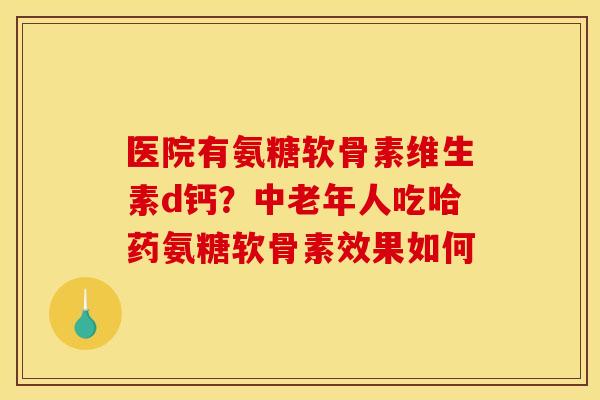 医院有氨糖软骨素维生素d钙？中老年人吃哈药氨糖软骨素效果如何