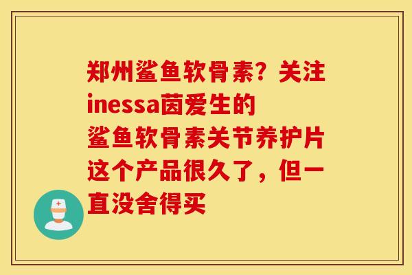 郑州鲨鱼软骨素？关注inessa茵爱生的鲨鱼软骨素关节养护片这个产品很久了，但一直没舍得买